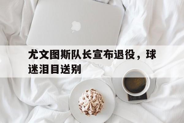 尤文图斯队长宣布退役，球迷泪目送别