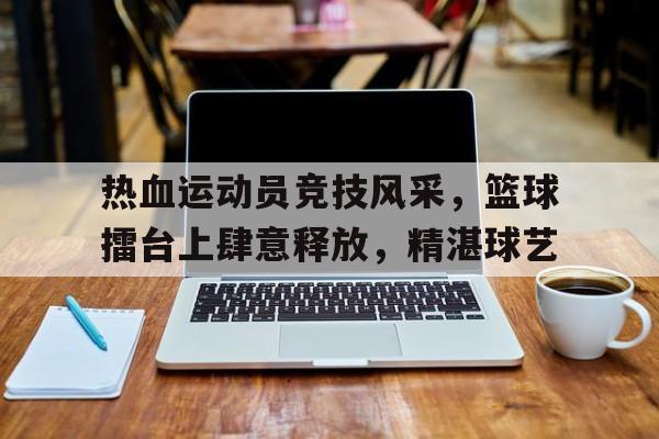 热血运动员竞技风采，篮球擂台上肆意释放，精湛球艺